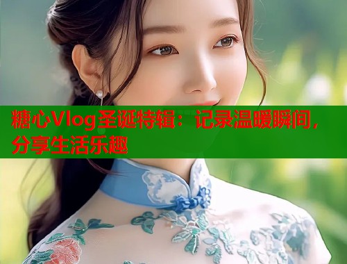 糖心Vlog圣诞特辑：记录温暖瞬间，分享生活乐趣