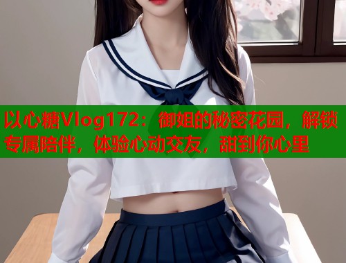 以心糖Vlog172：御姐的秘密花园，解锁专属陪伴，体验心动交友，甜到你心里