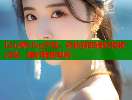 以心糖vlog下载，轻松获取精彩视频内容，随时随地观看