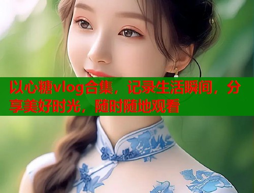 以心糖vlog合集，记录生活瞬间，分享美好时光，随时随地观看
