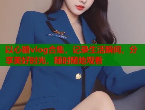 以心糖vlog合集，记录生活瞬间，分享美好时光，随时随地观看