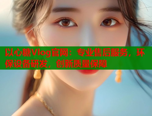 以心糖Vlog官网：专业售后服务，环保设备研发，创新质量保障