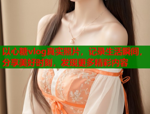 以心糖vlog真实照片，记录生活瞬间，分享美好时刻，发现更多精彩内容