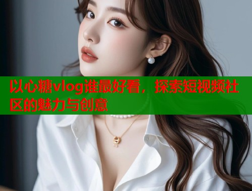 以心糖vlog谁最好看，探索短视频社区的魅力与创意
