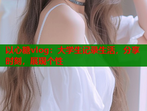 以心糖vlog：大学生记录生活，分享时刻，展现个性