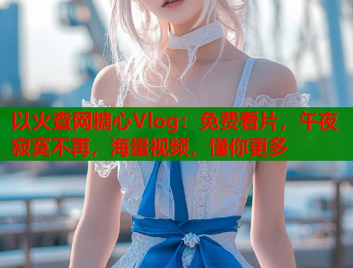 以火查网糖心Vlog：免费看片，午夜寂寞不再，海量视频，懂你更多
