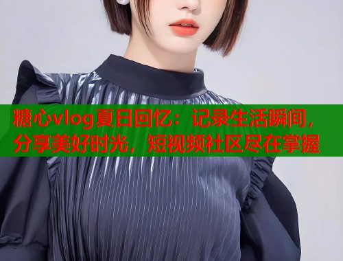 糖心vlog夏日回忆：记录生活瞬间，分享美好时光，短视频社区尽在掌握