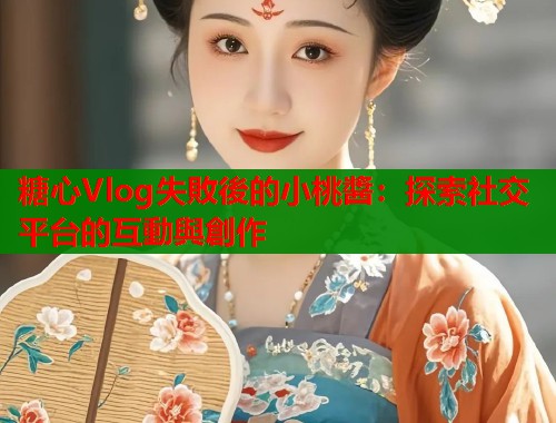 糖心Vlog失敗後的小桃醬：探索社交平台的互動與創作