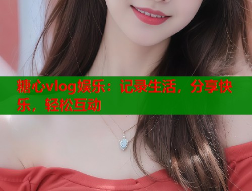 糖心vlog娱乐：记录生活，分享快乐，轻松互动
