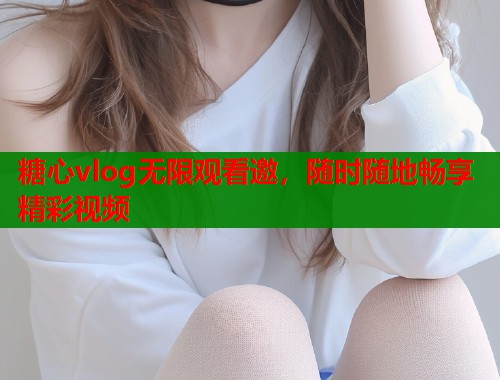 糖心vlog无限观看邀，随时随地畅享精彩视频