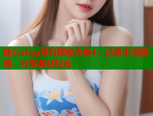 糖心vlog系列原版合集4：记录生活瞬间，分享美好时光