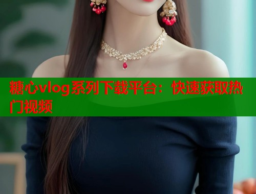 糖心vlog系列下载平台：快速获取热门视频