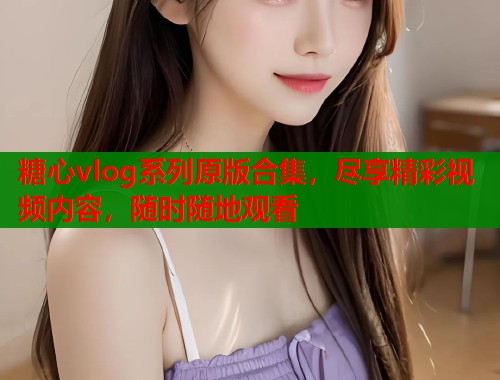 糖心vlog系列原版合集，尽享精彩视频内容，随时随地观看