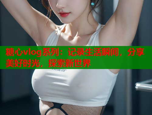 糖心vlog系列：记录生活瞬间，分享美好时光，探索新世界