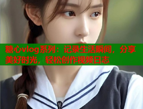 糖心vlog系列：记录生活瞬间，分享美好时光，轻松创作视频日志