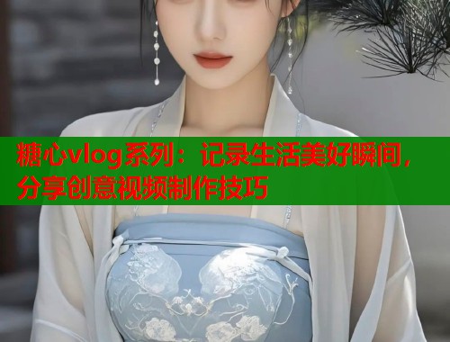 糖心vlog系列：记录生活美好瞬间，分享创意视频制作技巧