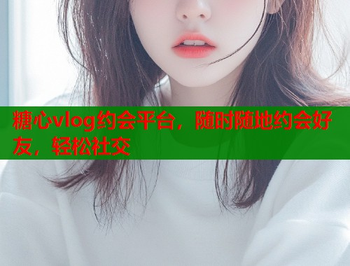 糖心vlog约会平台，随时随地约会好友，轻松社交