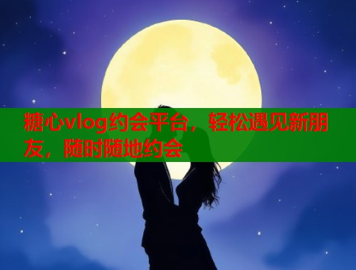 糖心vlog约会平台，轻松遇见新朋友，随时随地约会