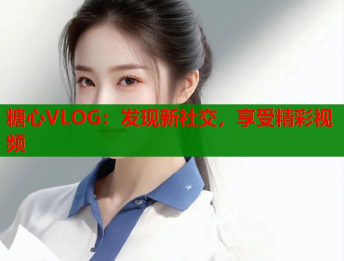 糖心VLOG：发现新社交，享受精彩视频