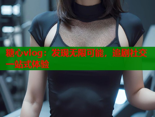 糖心vlog：发现无限可能，追剧社交一站式体验