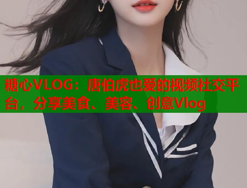 糖心VLOG：唐伯虎也爱的视频社交平台，分享美食、美容、创意Vlog