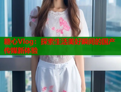 糖心Vlog：探索生活美好瞬间的国产传媒新体验