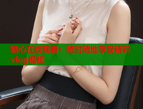 糖心在线观看：随时随地享受精彩vlog视频