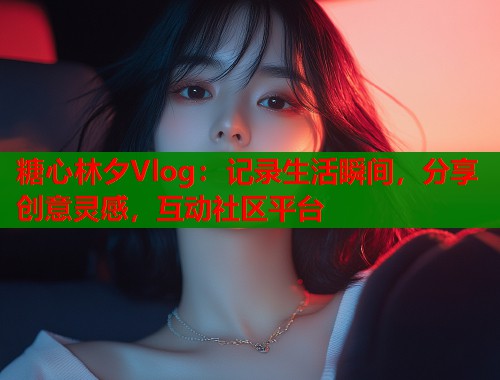 糖心林夕Vlog：记录生活瞬间，分享创意灵感，互动社区平台