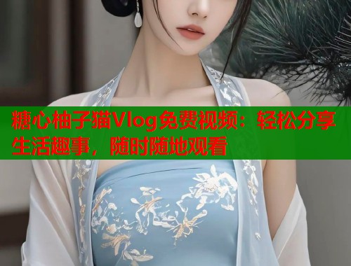 糖心柚子猫Vlog免费视频：轻松分享生活趣事，随时随地观看
