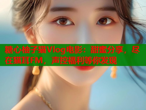 糖心柚子猫Vlog电影：甜蜜分享，尽在猫耳FM，声控福利等你发现