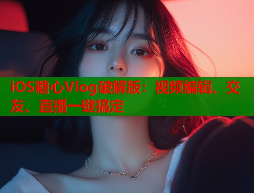 iOS糖心Vlog破解版：视频编辑、交友、直播一键搞定