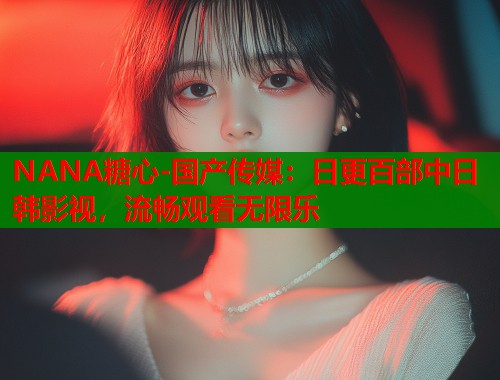 NANA糖心-国产传媒：日更百部中日韩影视，流畅观看无限乐