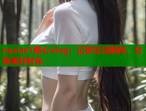 nasiax1糖心vlog：记录生活瞬间，分享美好时光