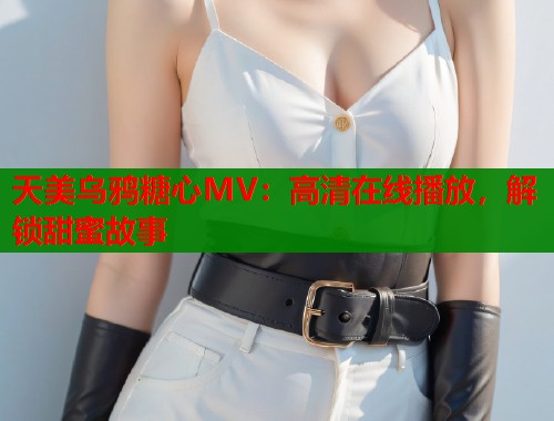天美乌鸦糖心MV：高清在线播放，解锁甜蜜故事