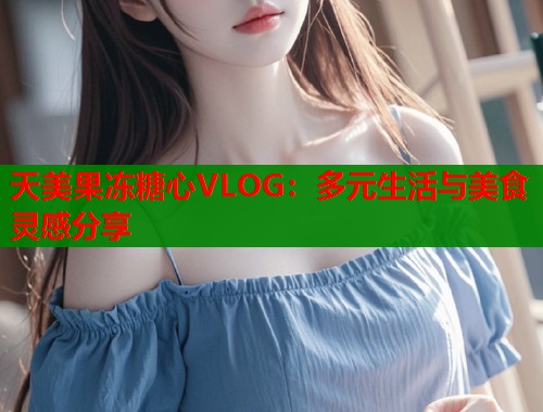 天美果冻糖心VLOG：多元生活与美食灵感分享