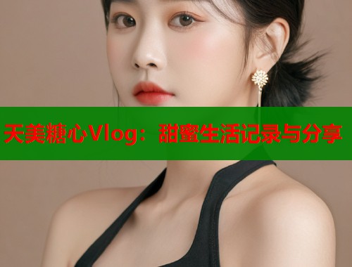 天美糖心Vlog：甜蜜生活记录与分享