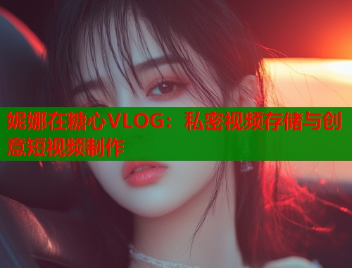 妮娜在糖心VLOG：私密视频存储与创意短视频制作