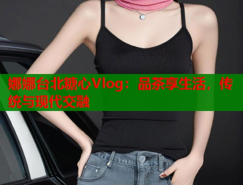 娜娜台北糖心Vlog：品茶享生活，传统与现代交融