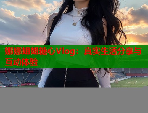 娜娜姐姐糖心Vlog：真实生活分享与互动体验