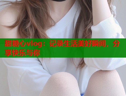 甜糖心vlog：记录生活美好瞬间，分享快乐与你