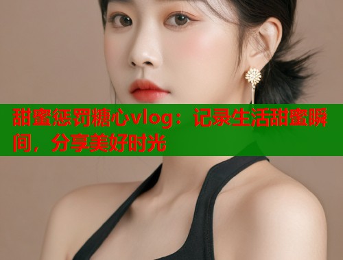甜蜜惩罚糖心vlog：记录生活甜蜜瞬间，分享美好时光