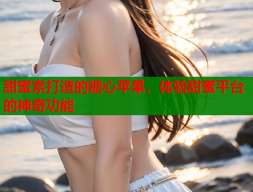 甜蜜素打造的糖心苹果，体验甜蜜平台的神奇功能