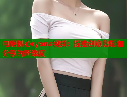 电锯糖心ryona视频：探索创意剪辑和分享的新维度