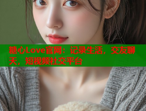 糖心Love官网：记录生活，交友聊天，短视频社交平台