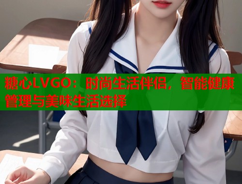 糖心LVGO：时尚生活伴侣，智能健康管理与美味生活选择