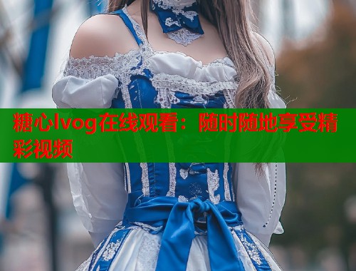 糖心lvog在线观看：随时随地享受精彩视频