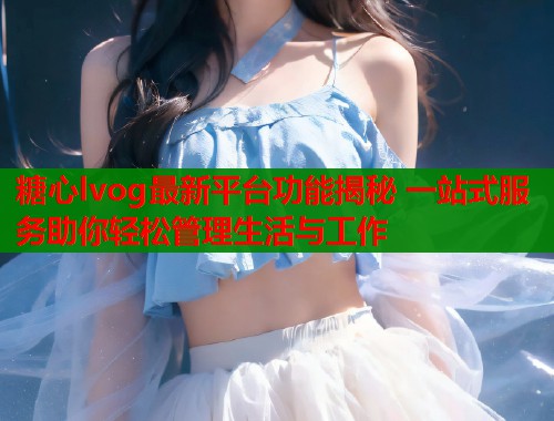 糖心lvog最新平台功能揭秘 一站式服务助你轻松管理生活与工作