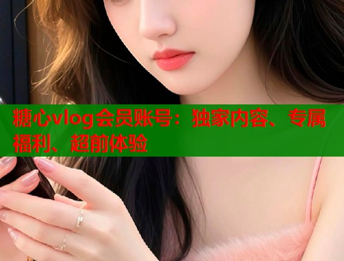 糖心vlog会员账号：独家内容、专属福利、超前体验