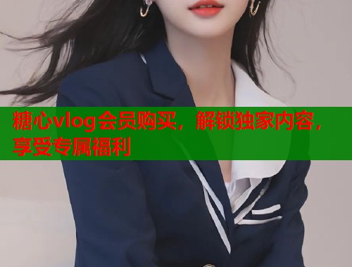 糖心vlog会员购买，解锁独家内容，享受专属福利