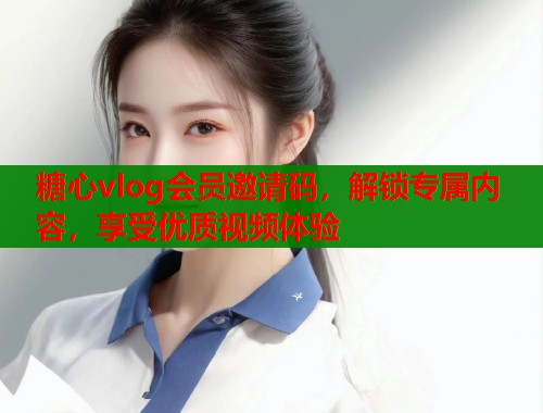 糖心vlog会员邀请码，解锁专属内容，享受优质视频体验